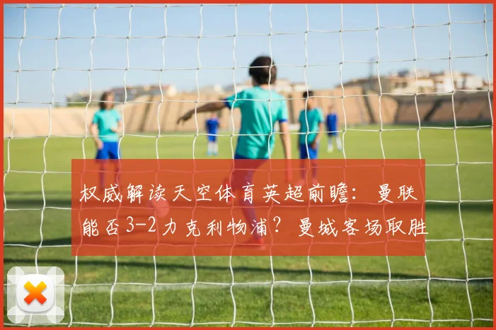 权威解读天空体育英超前瞻：曼联能否3-2力克利物浦？曼城客场取胜关键点分析