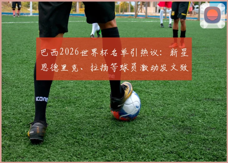 巴西2026世界杯名单引热议：新星恩德里克、拉扬等球员激动发文致谢，附国家队阵容深度解析