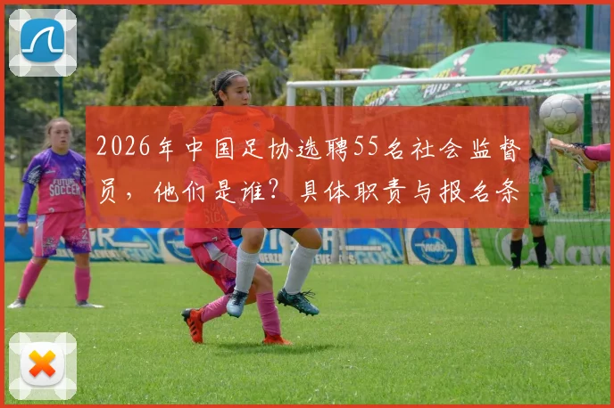 2026年中国足协选聘55名社会监督员，他们是谁？具体职责与报名条件详解