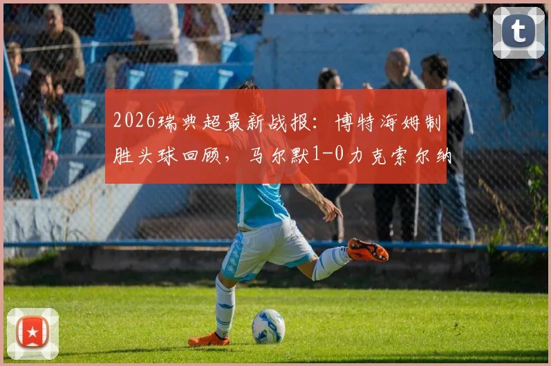 2026瑞典超最新战报:博特海姆制胜头球回顾,马尔默1-0力克索尔纳全场解析与进球视频