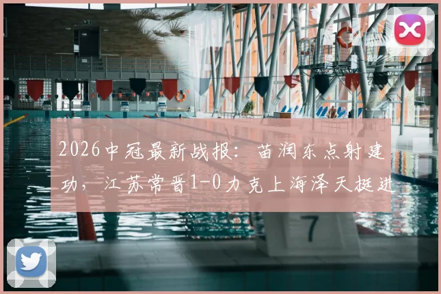 2026中冠最新战报：苗润东点射建功，江苏常晋1-0力克上海泽天挺进总决赛，晋级之路解析
