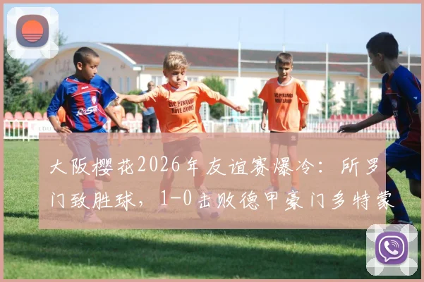 大阪樱花2026年友谊赛爆冷：所罗门致胜球，1-0击败德甲豪门多特蒙德，比赛集锦回顾与战报深度解析