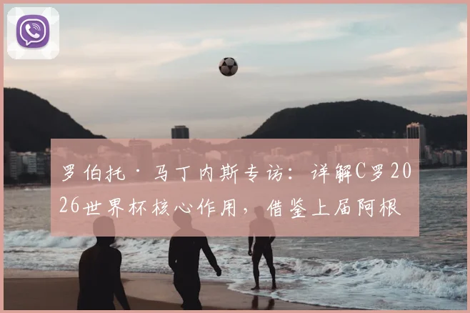 罗伯托·马丁内斯专访：详解C罗2026世界杯核心作用，借鉴上届阿根廷首战失利仍夺冠经验解析葡萄牙备战策略