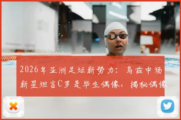 2026年亚洲足坛新势力：乌兹中场新星坦言C罗是毕生偶像，揭秘偶像力量如何塑造职业球员