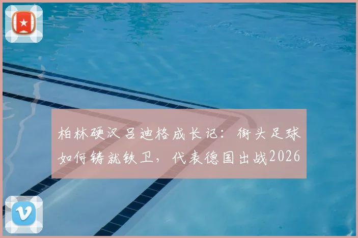 柏林硬汉吕迪格成长记:街头足球如何铸就铁卫,代表德国出战2026世界杯的荣耀之路