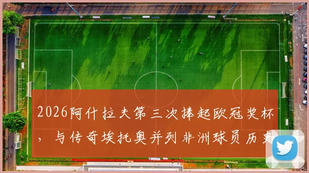 2026阿什拉夫第三次捧起欧冠奖杯，与传奇埃托奥并列非洲球员历史第一，详细解读其冠军之路与历史地位