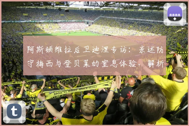 阿斯顿维拉后卫迪涅专访：亲述防守梅西与登贝莱的窒息体验，解析与年轻队友零代沟的相处之道