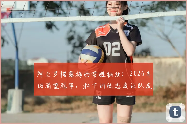 阿圭罗揭露梅西常胜秘诀:2026年仍渴望冠军,私下训练态度让队友震撼
