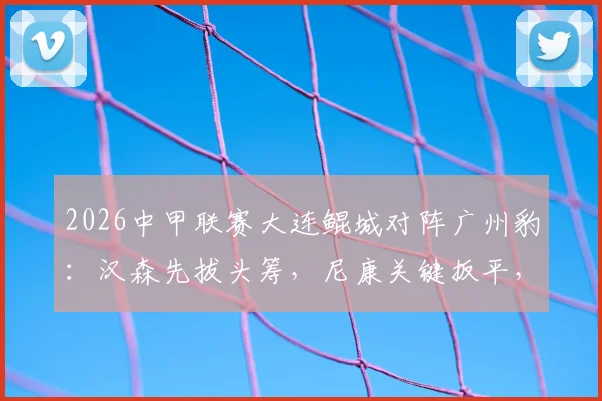 2026中甲联赛大连鲲城对阵广州豹：汉森先拔头筹，尼康关键扳平，双方1-1握手言和，附全场战况深度解析