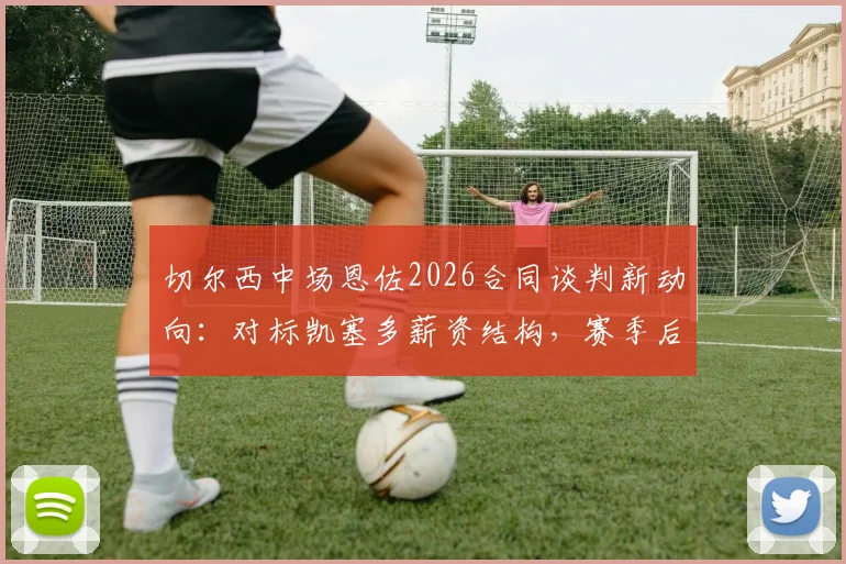 切尔西中场恩佐2026合同谈判新动向:对标凯塞多薪资结构,赛季后将成续约焦点