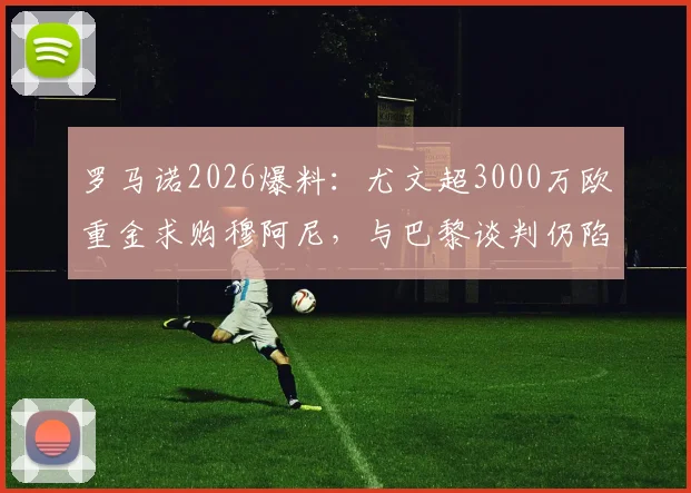 罗马诺2026爆料：尤文超3000万欧重金求购穆阿尼，与巴黎谈判仍陷僵局，转会前景深度剖析