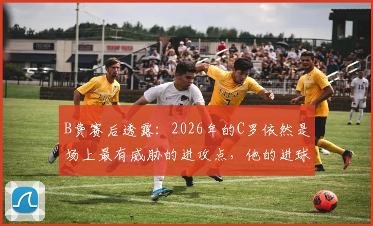 B费赛后透露:2026年的C罗依然是场上最有威胁的进攻点,他的进球至关重要