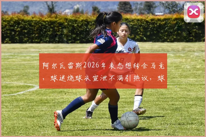 阿尔瓦雷斯2026年表态想转会马竞，球迷烧球衣宣泄不满引热议，球员与俱乐部关系现裂痕