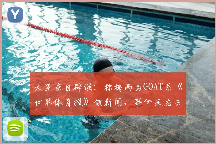 大罗亲自辟谣:称梅西为GOAT系《世界体育报》假新闻,事件来龙去脉与多方反应梳理