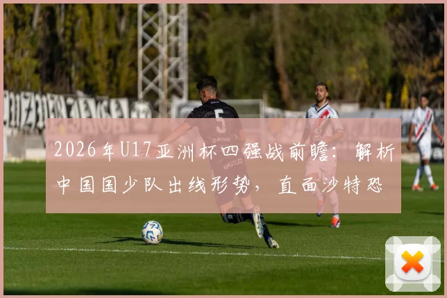2026年U17亚洲杯四强战前瞻：解析中国国少队出线形势，直面沙特恐怖进攻火力