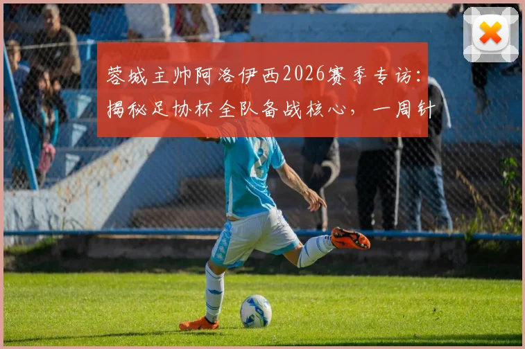 蓉城主帅阿洛伊西2026赛季专访：揭秘足协杯全队备战核心，一周针对性训练计划曝光