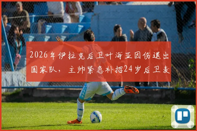 2026年伊拉克后卫叶海亚因伤退出国家队，主帅紧急补招24岁后卫麦肯齐，阵容调整引关注