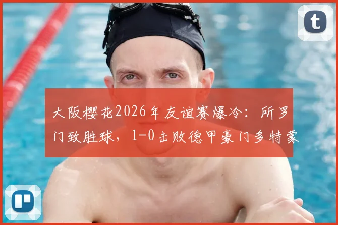 大阪樱花2026年友谊赛爆冷:所罗门致胜球,1-0击败德甲豪门多特蒙德,比赛集锦回顾与战报深度解析