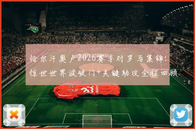 恰尔汗奥卢2026赛季对罗马集锦：惊世世界波破门+关键助攻全程回顾，传球成功率超九成诠释核心价值