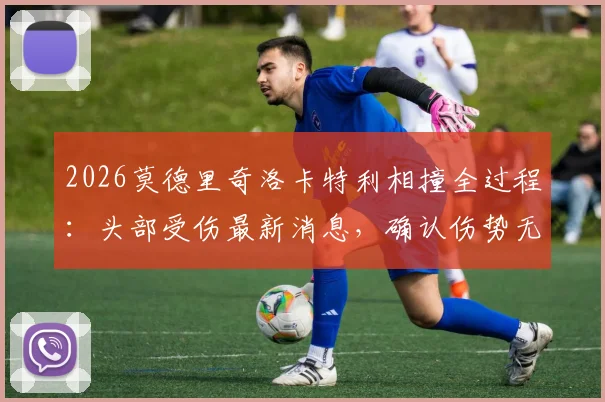 2026莫德里奇洛卡特利相撞全过程：头部受伤最新消息，确认伤势无大碍