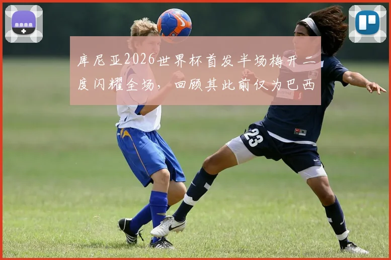 库尼亚2026世界杯首发半场梅开二度闪耀全场，回顾其此前仅为巴西打入1球的逆袭之路