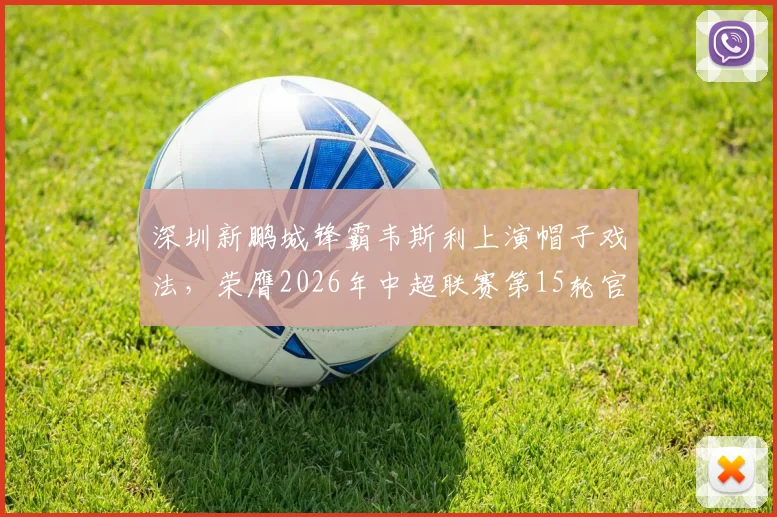 深圳新鹏城锋霸韦斯利上演帽子戏法，荣膺2026年中超联赛第15轮官方最佳球员，附个人数据与技术特点解析