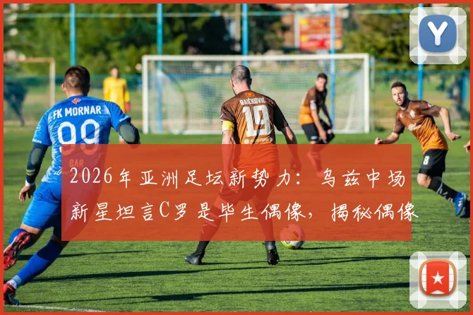2026年亚洲足坛新势力:乌兹中场新星坦言C罗是毕生偶像,揭秘偶像力量如何塑造职业球员