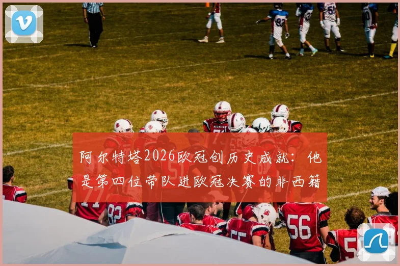 阿尔特塔2026欧冠创历史成就:他是第四位带队进欧冠决赛的非西籍主帅,与瓜迪奥拉并肩的战术大师传奇