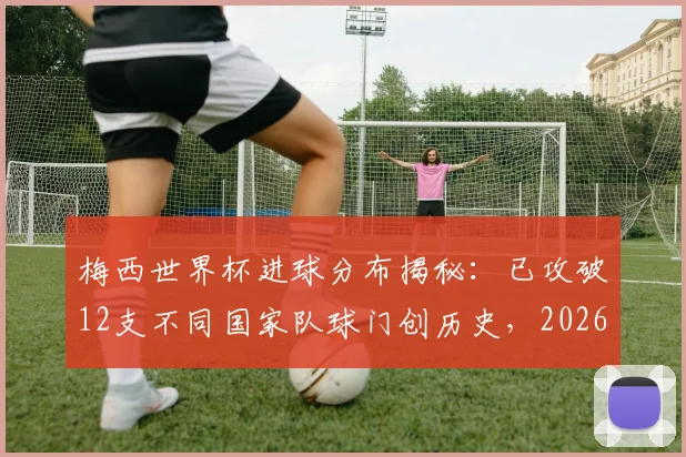 梅西世界杯进球分布揭秘：已攻破12支不同国家队球门创历史，2026年有望继续刷新纪录