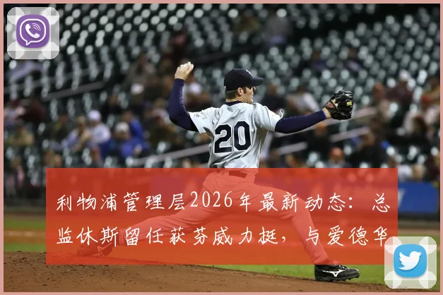 利物浦管理层2026年最新动态：总监休斯留任获芬威力挺，与爱德华兹合作稳固引关注