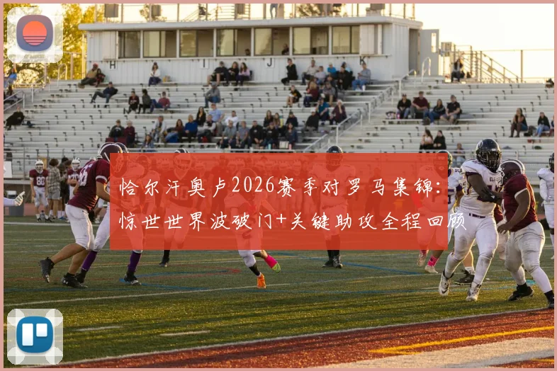 恰尔汗奥卢2026赛季对罗马集锦：惊世世界波破门+关键助攻全程回顾，传球成功率超九成诠释核心价值