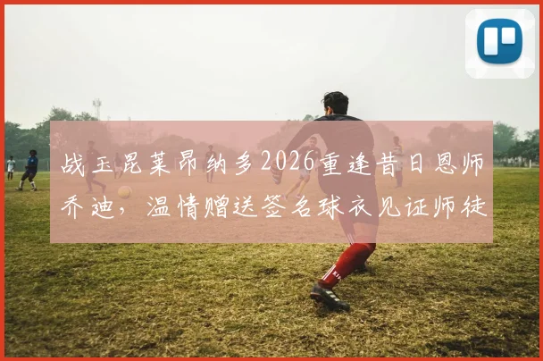 战玉昆莱昂纳多2026重逢昔日恩师乔迪，温情赠送签名球衣见证师徒情谊