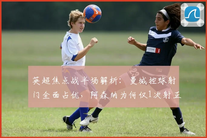 英超焦点战半场解析:曼城控球射门全面占优,阿森纳为何仅1次射正就取得领先?