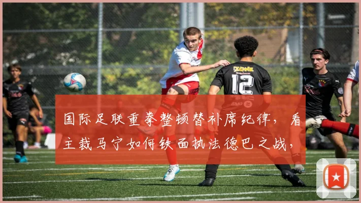 国际足联重拳整顿替补席纪律，看主裁马宁如何铁面执法德巴之战，严惩教练组与球员违规行为