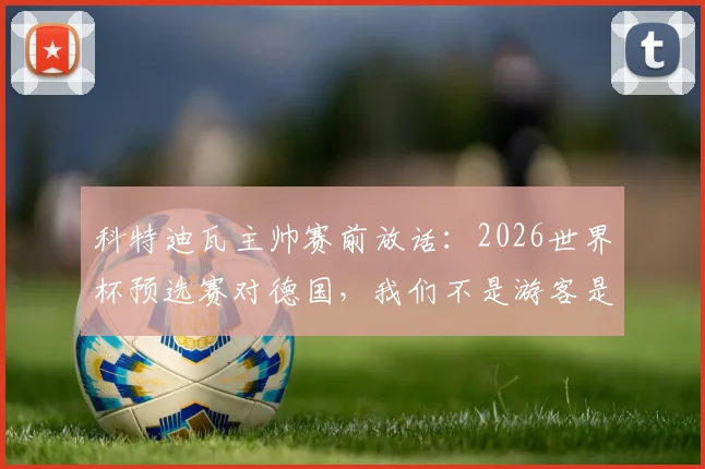 科特迪瓦主帅赛前放话:2026世界杯预选赛对德国,我们不是游客是战士,力拼三分全取胜利