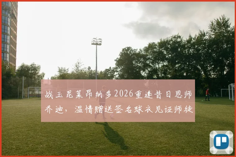 战玉昆莱昂纳多2026重逢昔日恩师乔迪，温情赠送签名球衣见证师徒情谊