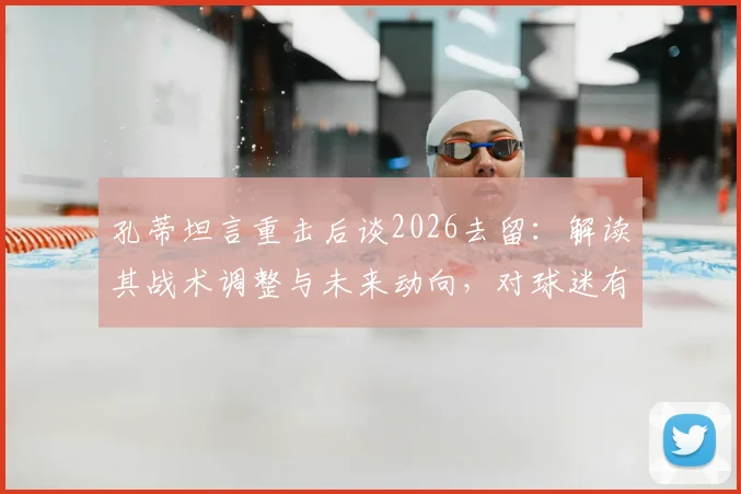 孔蒂坦言重击后谈2026去留:解读其战术调整与未来动向,对球迷有何影响