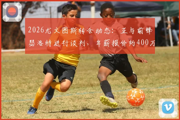 2026尤文图斯转会动态：正与前锋瑟洛特进行谈判，年薪报价约400万欧元引关注
