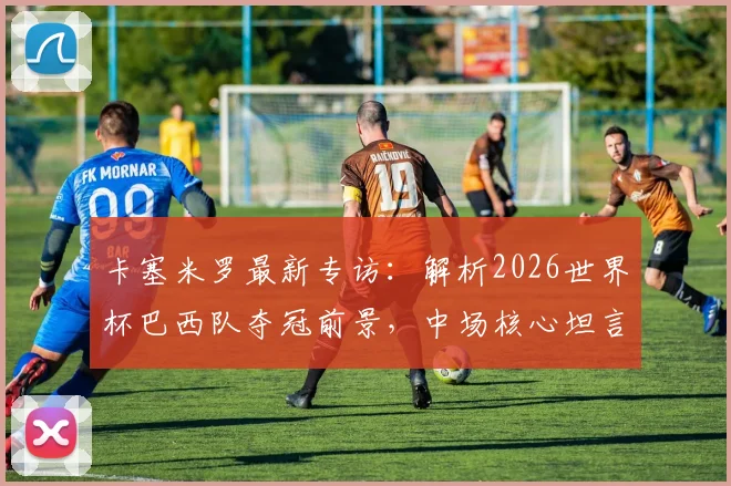 卡塞米罗最新专访：解析2026世界杯巴西队夺冠前景，中场核心坦言热门难测但实力强劲
