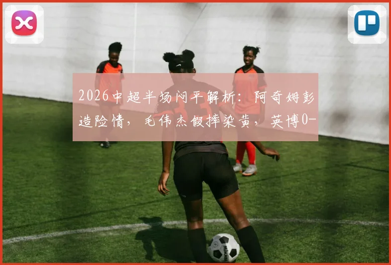 2026中超半场闷平解析：阿奇姆彭造险情，毛伟杰假摔染黄，英博0-0铜梁龙战术复盘