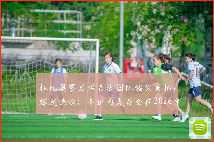 拉比奥赛后坦言法国队错失良机,球迷热议:齐达内是否会在2026年接过教鞭?