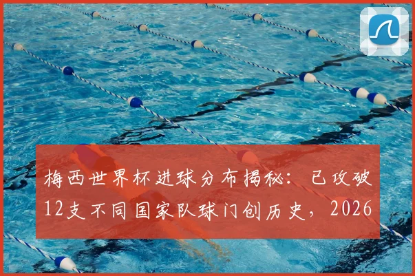 梅西世界杯进球分布揭秘:已攻破12支不同国家队球门创历史,2026年有望继续刷新纪录