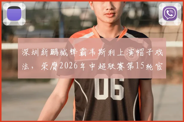 深圳新鹏城锋霸韦斯利上演帽子戏法,荣膺2026年中超联赛第15轮官方最佳球员,附个人数据与技术特点解析