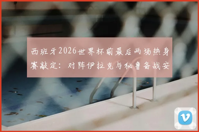 西班牙2026世界杯前最后两场热身赛敲定:对阵伊拉克与秘鲁备战安排与关键看点解读
