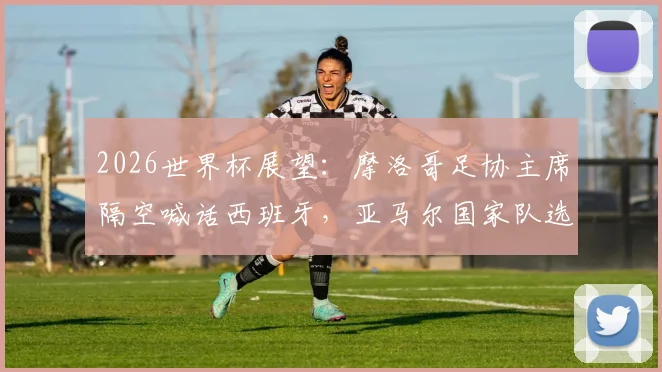 2026世界杯展望:摩洛哥足协主席隔空喊话西班牙,亚马尔国家队选择再成焦点,未来对决悬念拉满