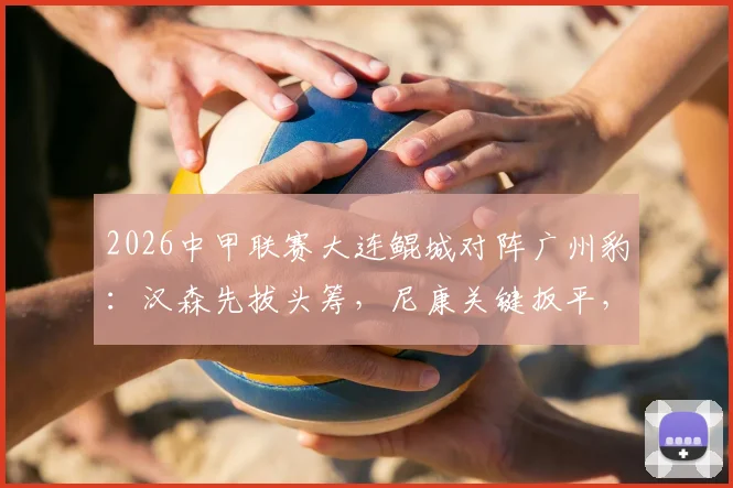 2026中甲联赛大连鲲城对阵广州豹:汉森先拔头筹,尼康关键扳平,双方1-1握手言和,附全场战况深度解析