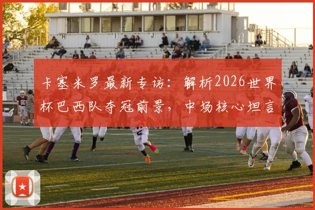 卡塞米罗最新专访:解析2026世界杯巴西队夺冠前景,中场核心坦言热门难测但实力强劲