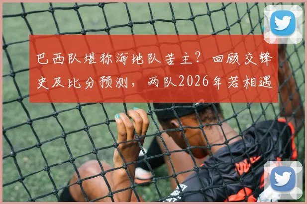 巴西队堪称海地队苦主?回顾交锋史及比分预测,两队2026年若相遇会有何剧本