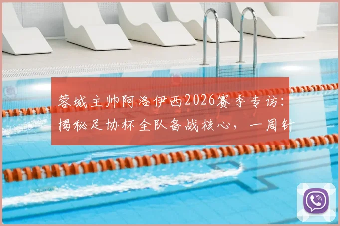 蓉城主帅阿洛伊西2026赛季专访:揭秘足协杯全队备战核心,一周针对性训练计划曝光