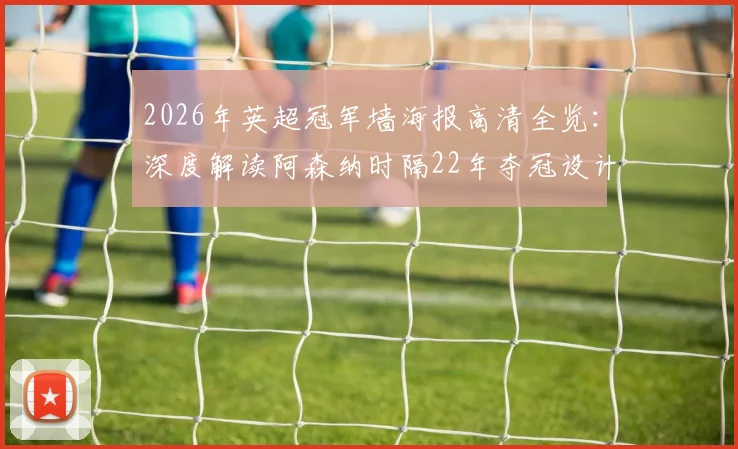 2026年英超冠军墙海报高清全览：深度解读阿森纳时隔22年夺冠设计，附历年海报回顾与纪念周边指南